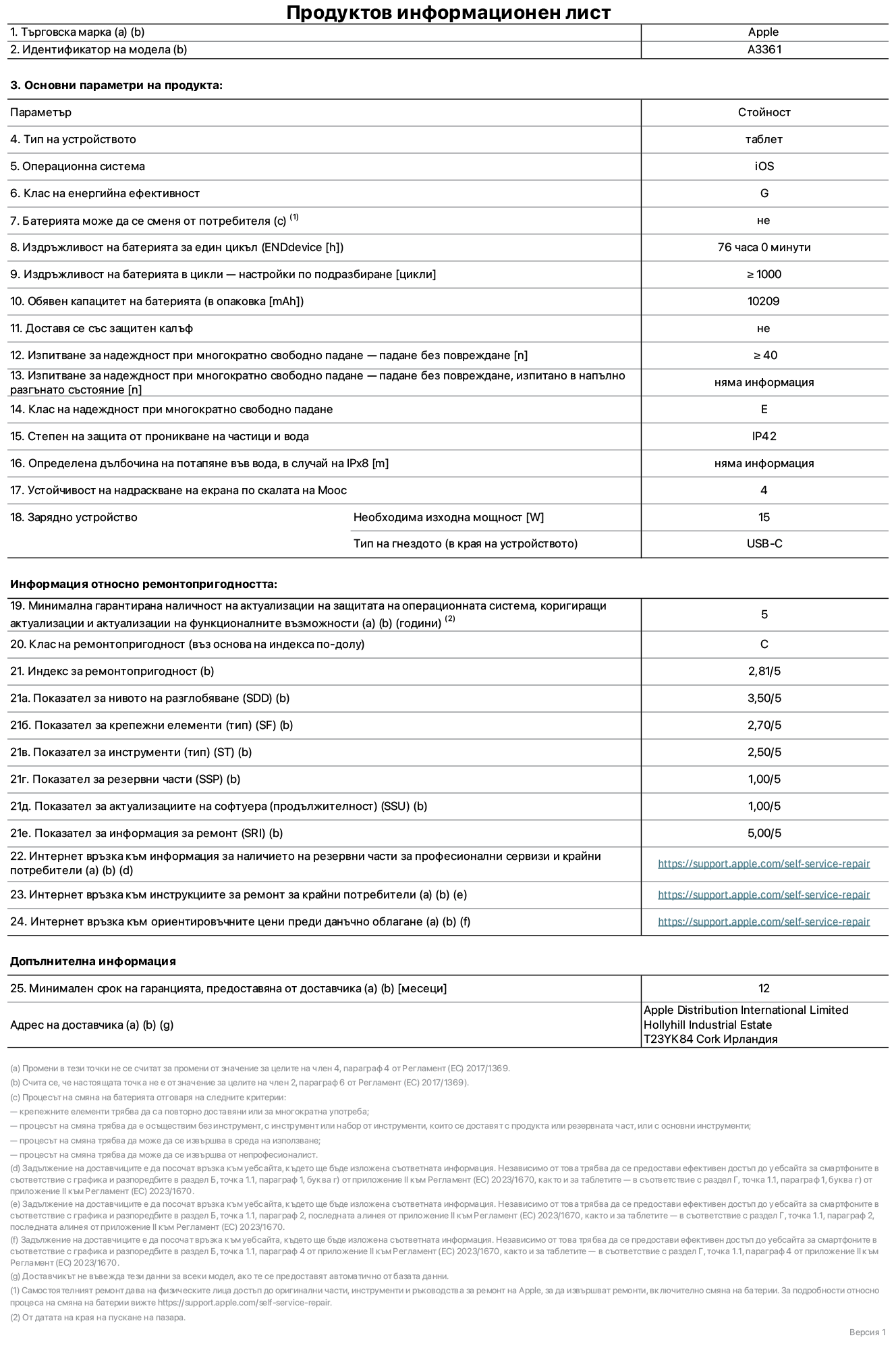 Продуктов информационен лист за 13-инчов iPad Pro M5 Wi-Fi + Cellular, модел A3361. Доставено от Apple Distribution International Limited, Hollyhill Industrial Estate. Корк, Ирландия, T23 YK84. Тип устройство: таблет. Операционна система: iOS. Клас на енергийна ефективност: G. Батерията може да се сменя от потребителя: не. Издръжливост на батерията за един цикъл: 76 часа. Издръжливост на батерията в цикли – настройки по подразбиране: повече или равно на 1000. Обявен капацитет на батерията: 10 209 mAh. Доставя се със защитен калъф: не. Тест за надеждност при многократно свободно падане – падане без повреждане: по-голямо или равно на 40. Изпитване за надеждност при многократно свободно падане – падане без повреждане, тествано в напълно разгънато състояние: не е приложимо. Клас на надеждност при многократно свободно падане: Е. Степен на защита от проникване на частици и вода: IP42. Посочена дълбочина на потапяне във вода, в случай на iPx8: не е приложимо. Устойчивост на надраскване на екрана по скалата на твърдост на Моос: 4. Необходима изходна мощност на зарядното устройство: 15 вата. Тип на гнездото за зарядно устройство (в края на устройството): USB-C. Минимална гарантирана наличност на актуализации за сигурност на операционната система, коригиращи актуализации и актуализации на функционалността: 5 години. Клас на ремонтопригодност: C. Индекс на ремонтопригодност: 2,81/5. Показател за нивото на разглобяване (SDD): 3,50/5. Показател за крепежните елементи: 2,70/5. Показател за инструменти: 2,50/5. Показател за резервни части: 1,00/5. Показател за актуализации на софтуера: 1,00/5. Показател за информация за ремонт: 5,00/5. Уебвръзка към информация за наличността на резервни части за професионални сервизи и крайни потребители: https://support.apple.com/self-service-repair. Уебвръзка към инструкции за ремонт за крайни потребители: https://support.apple.com/self-service-repair. Уебвръзка към ориентировъчни цени преди данъци: https://support.apple.com/self-service-repair. Предлага се 12-месечна обща гаранция.